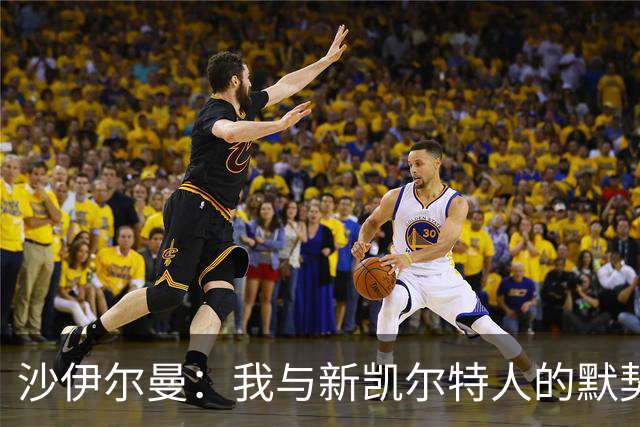 沙伊尔曼：我与新凯尔特人的默契无间，灵活应变是我的强项